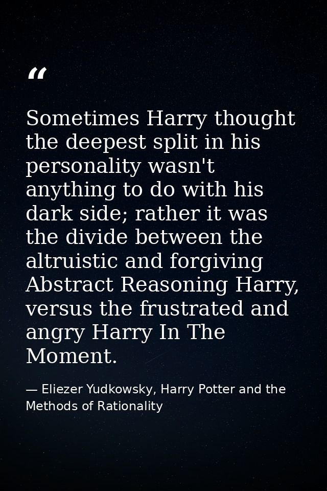 Sometimes Harry thought the deepest split in his personality wasn't anything to do with his dark side; rather it was the — Eliezer Yudkowsky, Harry Potter and the Methods of Rationality