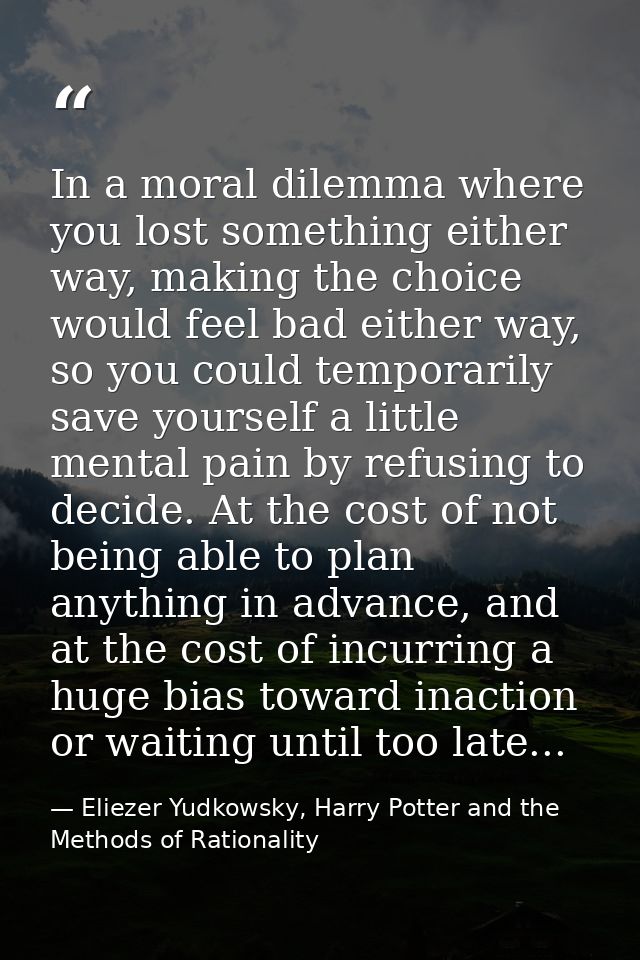In a moral dilemma where you lost something either way, making the choice would feel bad either way, so you could tempor — Eliezer Yudkowsky, Harry Potter and the Methods of Rationality