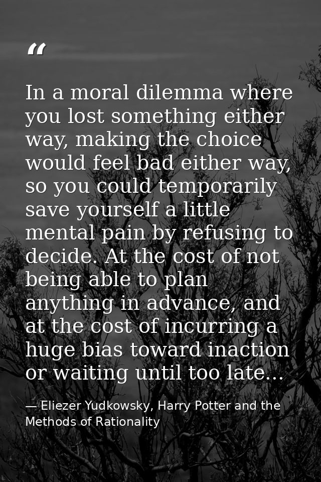 In a moral dilemma where you lost something either way, making the choice would feel bad either way, so you could tempor — Eliezer Yudkowsky, Harry Potter and the Methods of Rationality