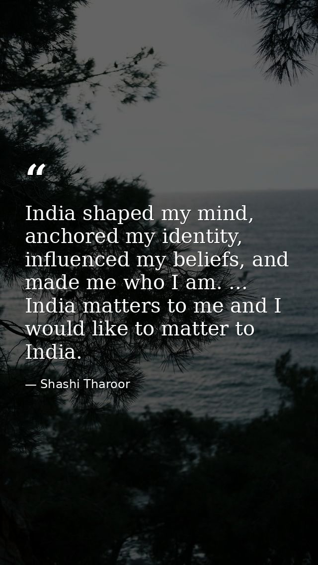 India shaped my mind, anchored my identity, influenced my beliefs, and made me who I am. ... India matters to me and I w — Shashi Tharoor