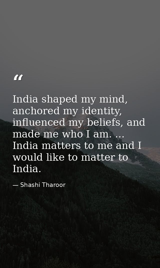 India shaped my mind, anchored my identity, influenced my beliefs, and made me who I am. ... India matters to me and I w — Shashi Tharoor