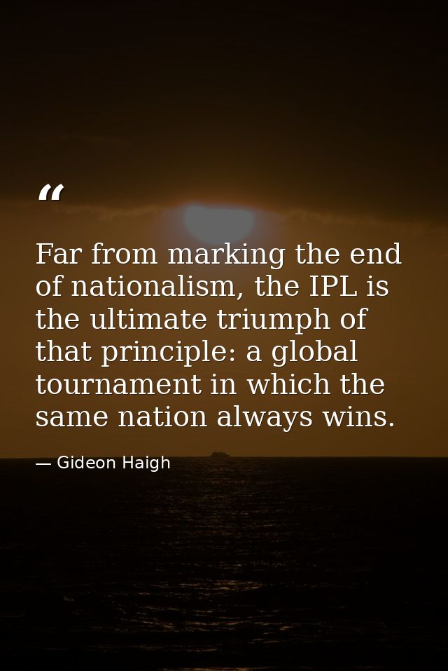 Far from marking the end of nationalism, the IPL is the ultimate triumph of that principle: a global tournament in which — Gideon Haigh
