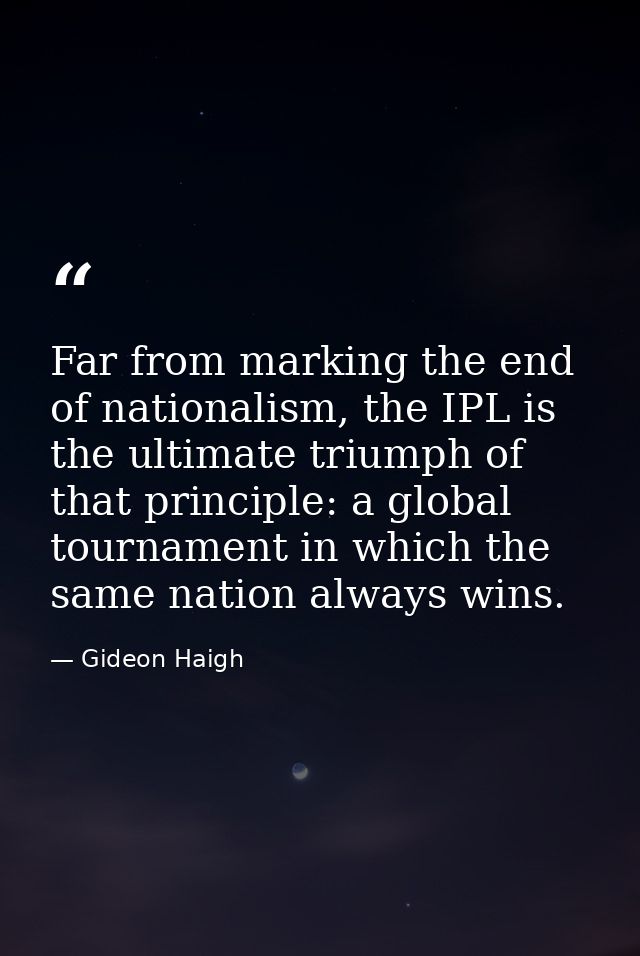 Far from marking the end of nationalism, the IPL is the ultimate triumph of that principle: a global tournament in which — Gideon Haigh