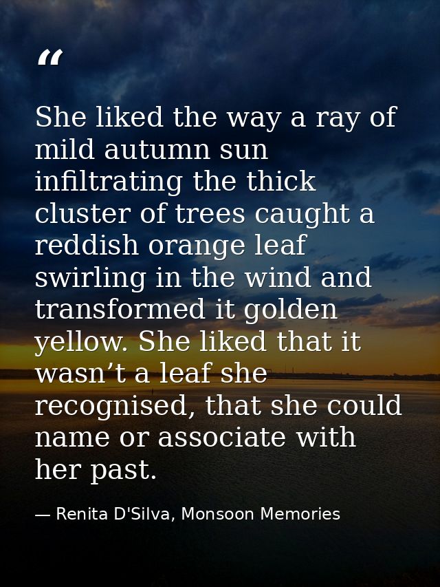 She liked the way a ray of mild autumn sun infiltrating the thick cluster of trees caught a reddish orange leaf swirling — Renita D'Silva, Monsoon Memories