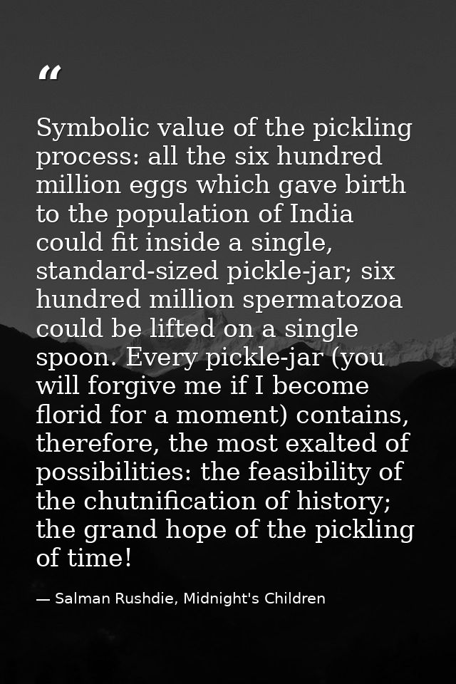 Symbolic value of the pickling process: all the six hundred million eggs which gave birth to the population of India cou — Salman Rushdie, Midnight's Children