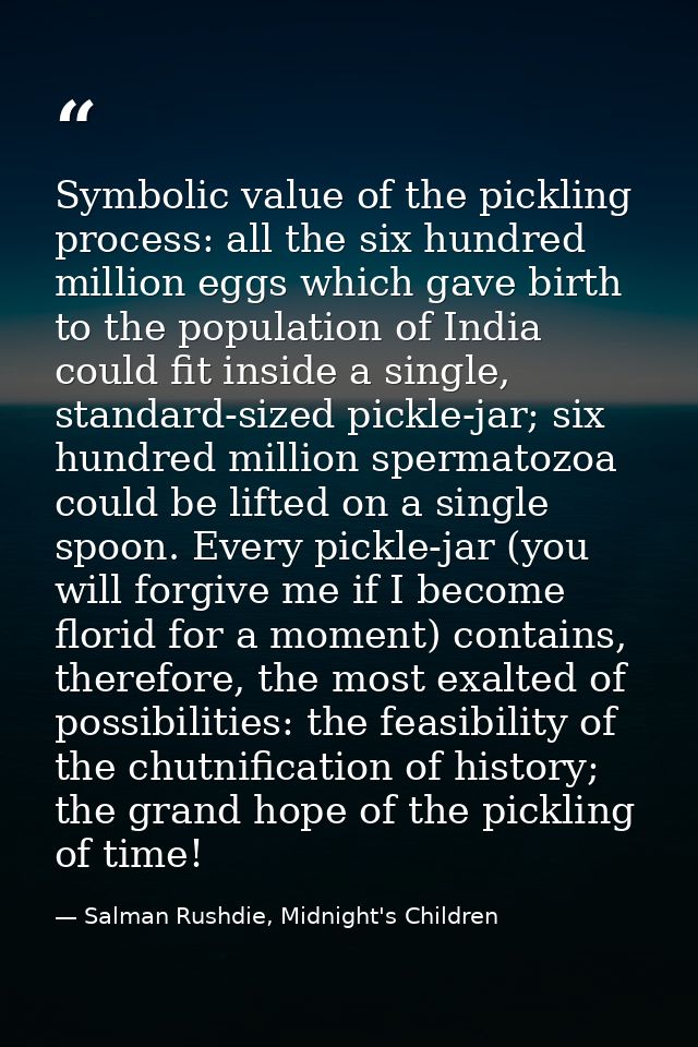 Symbolic value of the pickling process: all the six hundred million eggs which gave birth to the population of India cou — Salman Rushdie, Midnight's Children
