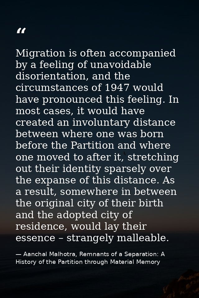 Migration is often accompanied by a feeling of unavoidable disorientation, and the circumstances of 1947 would have pron — Aanchal Malhotra, Remnants of a Separation: A History of the Partition through Material Memory