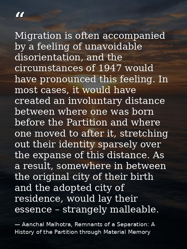 Migration is often accompanied by a feeling of unavoidable disorientation, and the circumstances of 1947 would have pron — Aanchal Malhotra, Remnants of a Separation: A History of the Partition through Material Memory