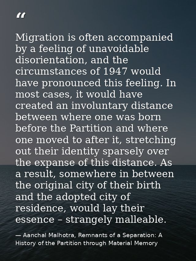 Migration is often accompanied by a feeling of unavoidable disorientation, and the circumstances of 1947 would have pron — Aanchal Malhotra, Remnants of a Separation: A History of the Partition through Material Memory