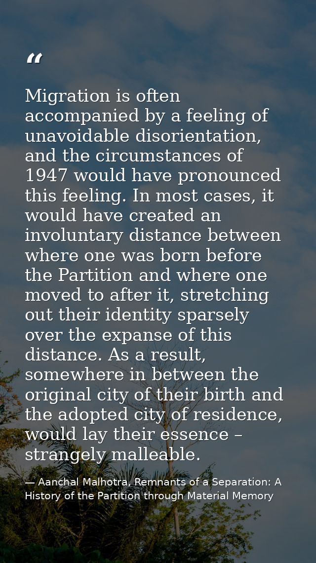 Migration is often accompanied by a feeling of unavoidable disorientation, and the circumstances of 1947 would have pron — Aanchal Malhotra, Remnants of a Separation: A History of the Partition through Material Memory