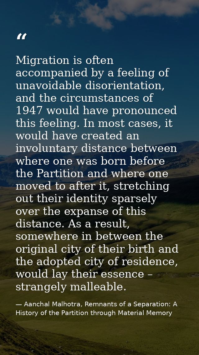 Migration is often accompanied by a feeling of unavoidable disorientation, and the circumstances of 1947 would have pron — Aanchal Malhotra, Remnants of a Separation: A History of the Partition through Material Memory