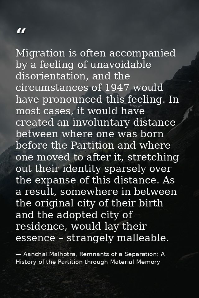 Migration is often accompanied by a feeling of unavoidable disorientation, and the circumstances of 1947 would have pron — Aanchal Malhotra, Remnants of a Separation: A History of the Partition through Material Memory