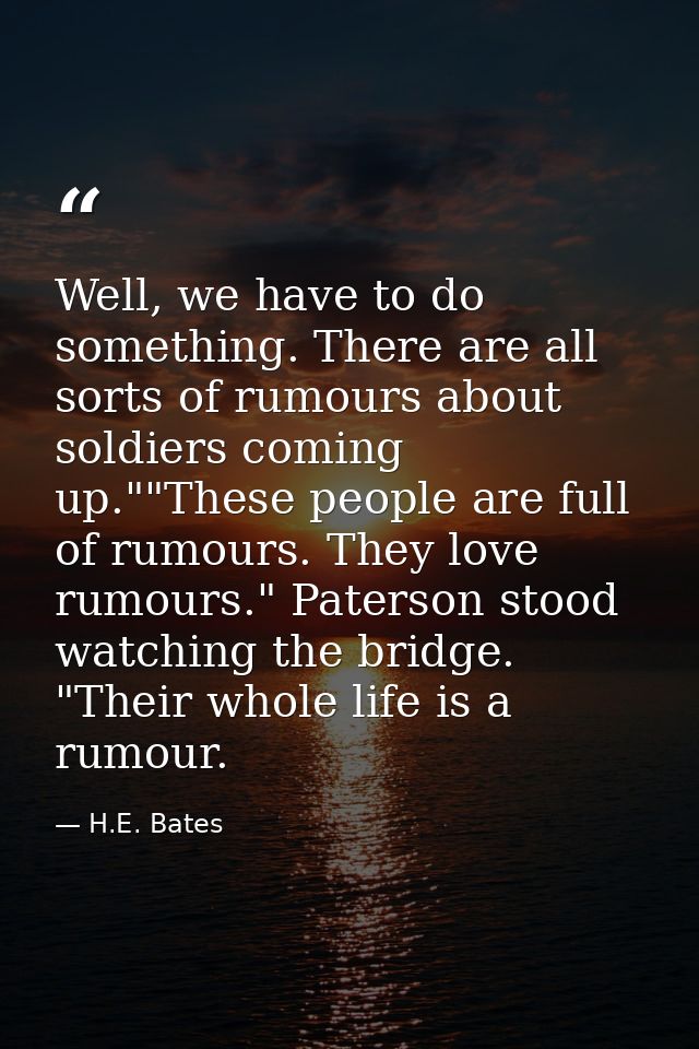 Well, we have to do something. There are all sorts of rumours about soldiers coming up.""These people are full of rumour — H.E. Bates
