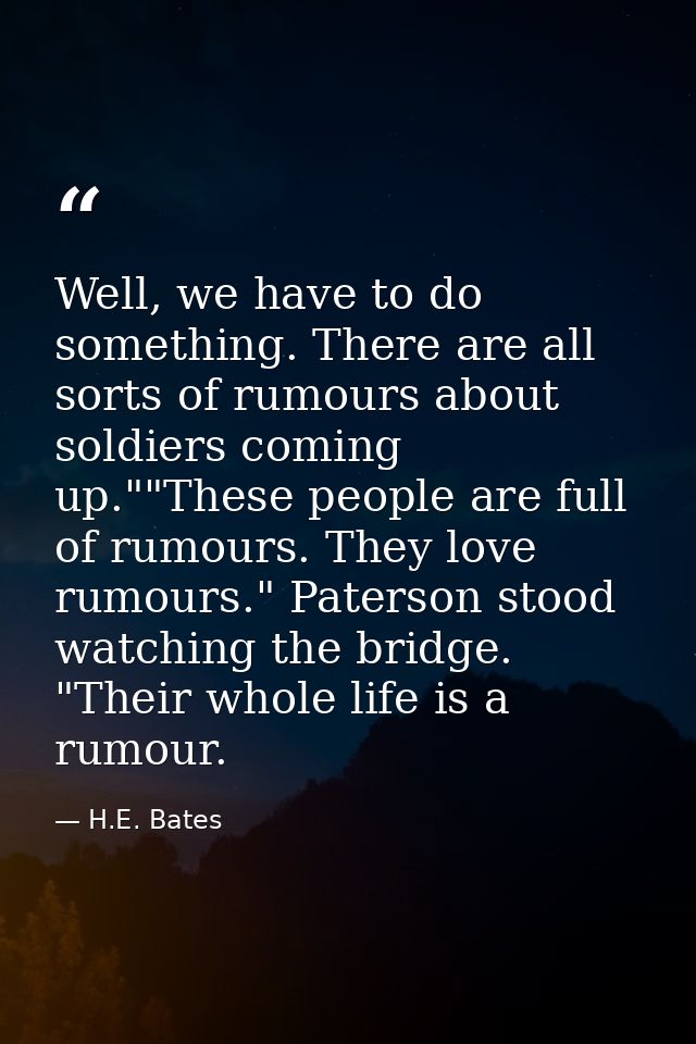 Well, we have to do something. There are all sorts of rumours about soldiers coming up.""These people are full of rumour — H.E. Bates