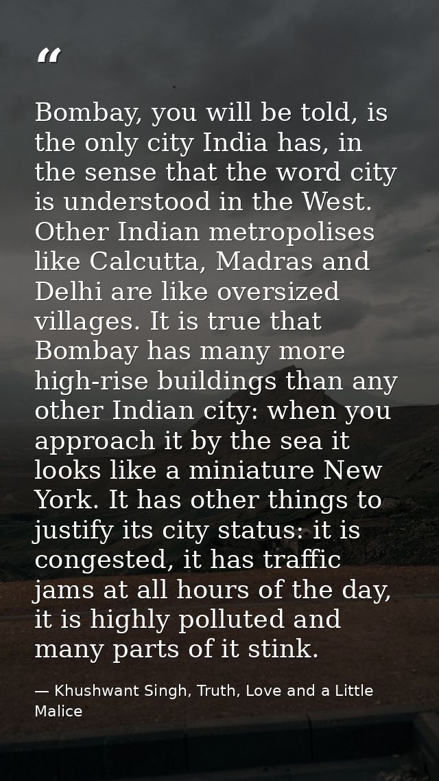 Bombay, you will be told, is the only city India has, in the sense that the word city is understood in the West. Other I — Khushwant Singh, Truth, Love and a Little Malice