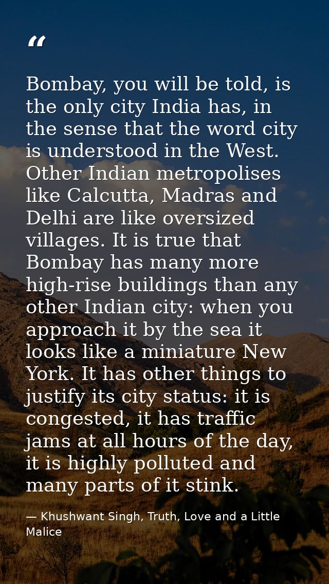Bombay, you will be told, is the only city India has, in the sense that the word city is understood in the West. Other I — Khushwant Singh, Truth, Love and a Little Malice