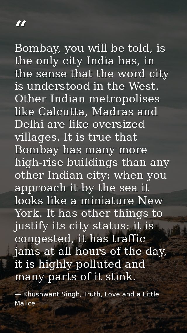 Bombay, you will be told, is the only city India has, in the sense that the word city is understood in the West. Other I — Khushwant Singh, Truth, Love and a Little Malice