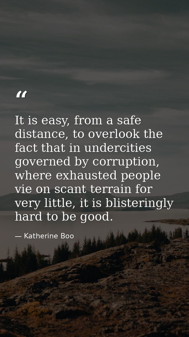 It is easy, from a safe distance, to overlook the fact that in undercities governed by corruption, where exhausted peopl — Katherine Boo