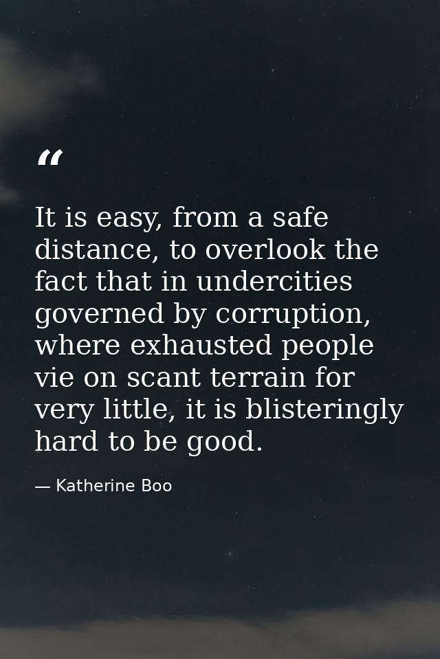 It is easy, from a safe distance, to overlook the fact that in undercities governed by corruption, where exhausted peopl — Katherine Boo