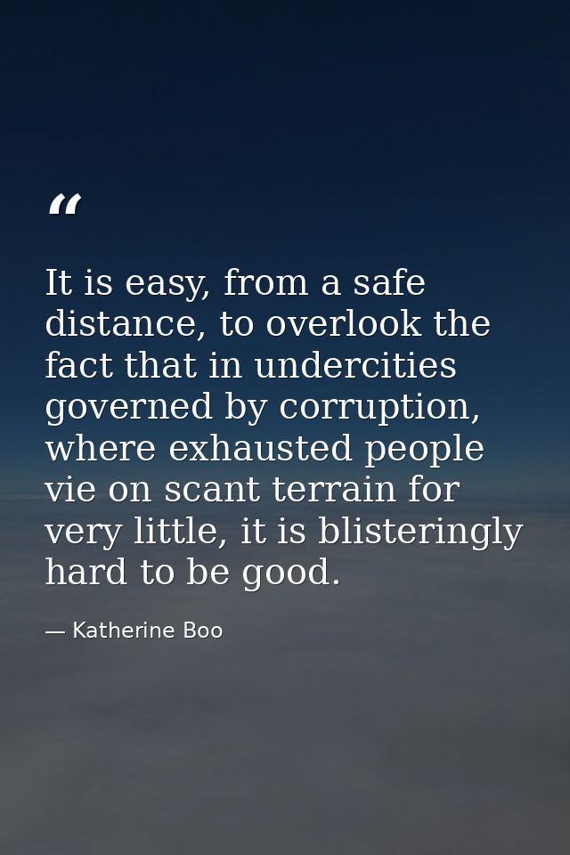It is easy, from a safe distance, to overlook the fact that in undercities governed by corruption, where exhausted peopl — Katherine Boo