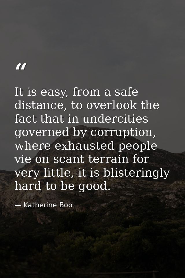 It is easy, from a safe distance, to overlook the fact that in undercities governed by corruption, where exhausted peopl — Katherine Boo