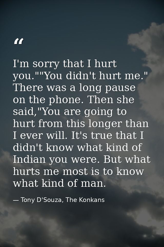I'm sorry that I hurt you.""You didn't hurt me." There was a long pause on the phone. Then she said,"You are going to hu — Tony D'Souza, The Konkans