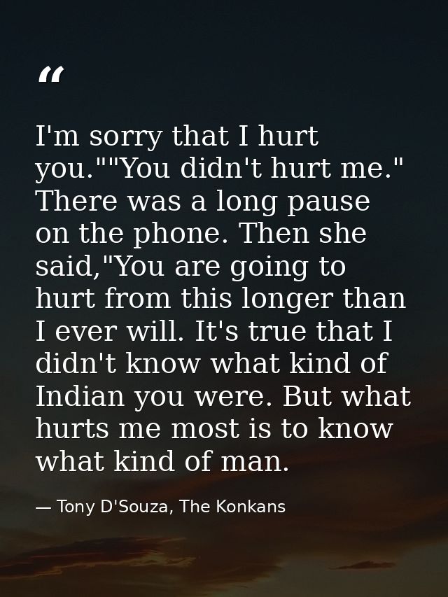 I'm sorry that I hurt you.""You didn't hurt me." There was a long pause on the phone. Then she said,"You are going to hu — Tony D'Souza, The Konkans