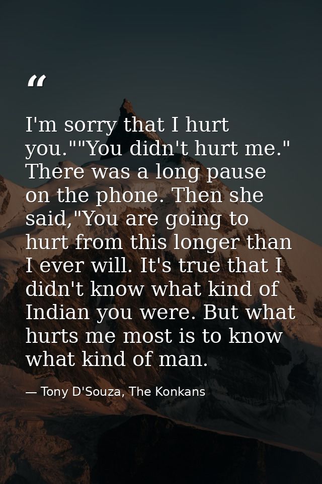 I'm sorry that I hurt you.""You didn't hurt me." There was a long pause on the phone. Then she said,"You are going to hu — Tony D'Souza, The Konkans