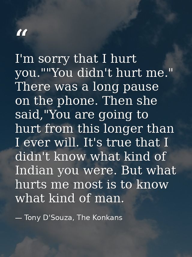 I'm sorry that I hurt you.""You didn't hurt me." There was a long pause on the phone. Then she said,"You are going to hu — Tony D'Souza, The Konkans