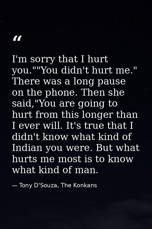 I'm sorry that I hurt you.""You didn't hurt me." There was a long pause on the phone. Then she said,"You are going to hu — Tony D'Souza, The Konkans