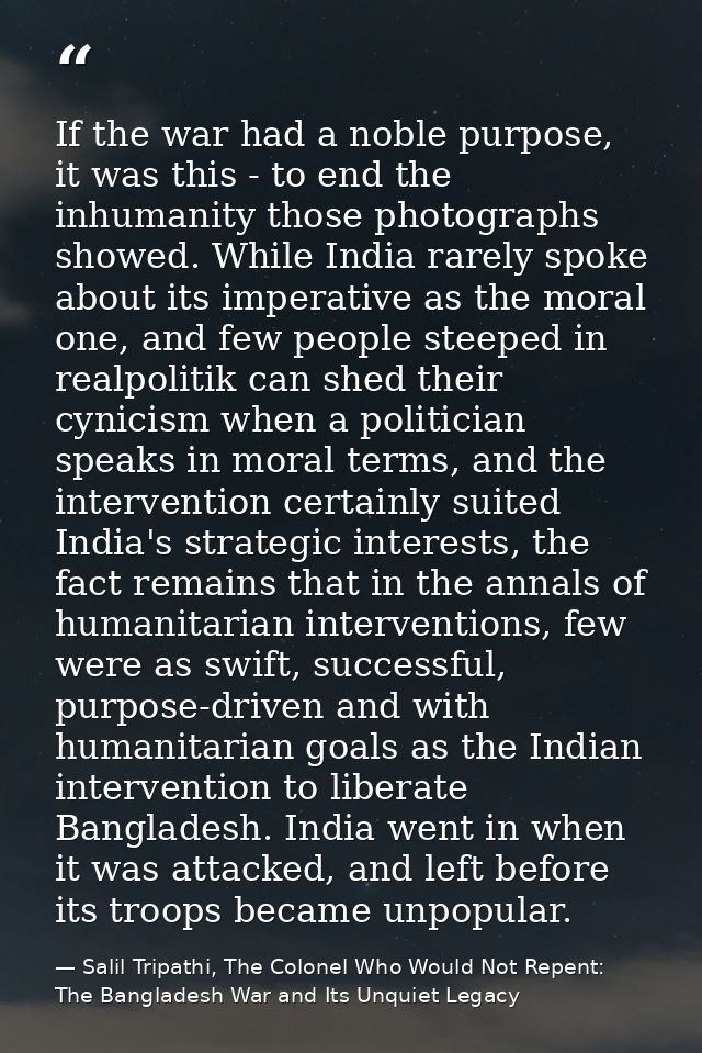 If the war had a noble purpose, it was this - to end the inhumanity those photographs showed. While India rarely spoke a — Salil Tripathi, The Colonel Who Would Not Repent: The Bangladesh War and Its Unquiet Legacy