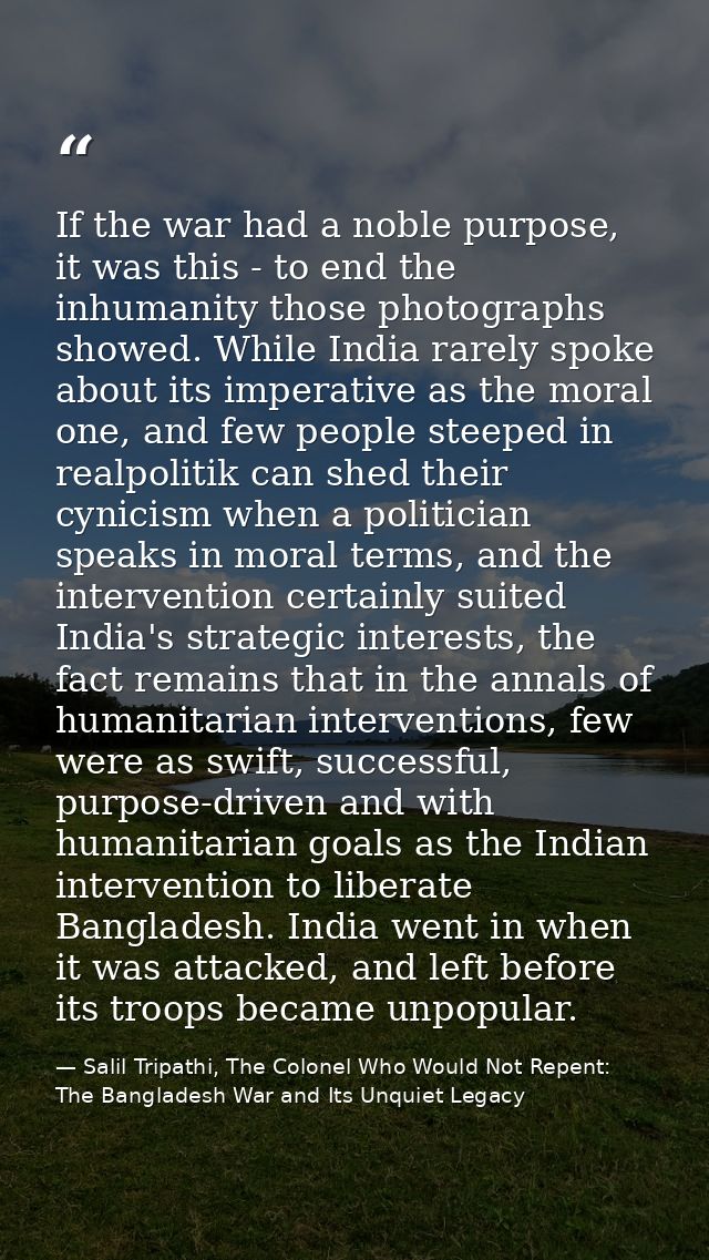 If the war had a noble purpose, it was this - to end the inhumanity those photographs showed. While India rarely spoke a — Salil Tripathi, The Colonel Who Would Not Repent: The Bangladesh War and Its Unquiet Legacy
