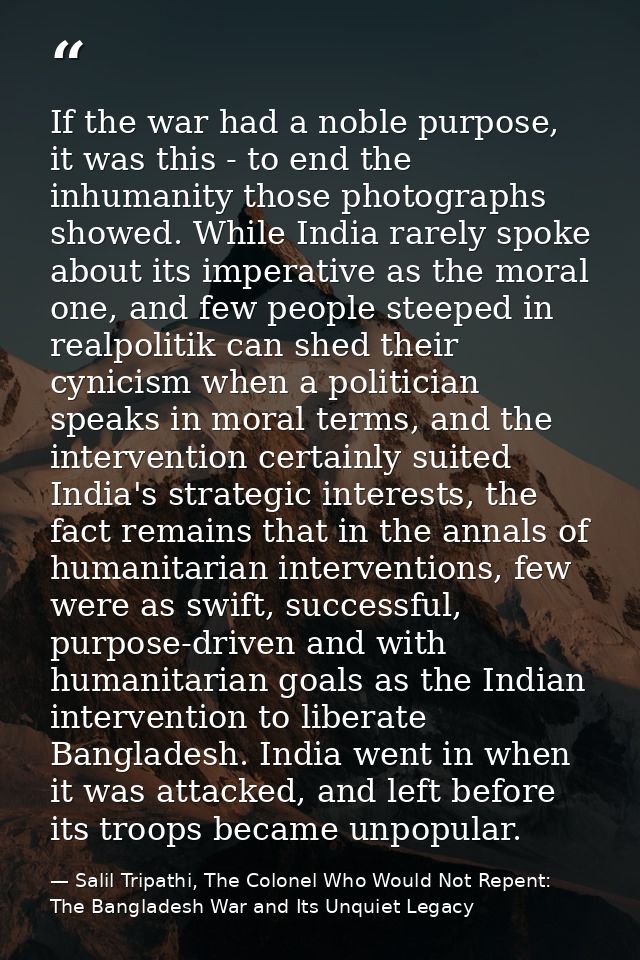 If the war had a noble purpose, it was this - to end the inhumanity those photographs showed. While India rarely spoke a — Salil Tripathi, The Colonel Who Would Not Repent: The Bangladesh War and Its Unquiet Legacy