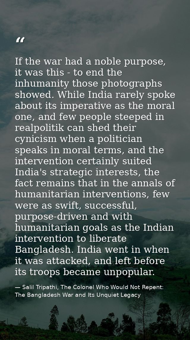 If the war had a noble purpose, it was this - to end the inhumanity those photographs showed. While India rarely spoke a — Salil Tripathi, The Colonel Who Would Not Repent: The Bangladesh War and Its Unquiet Legacy