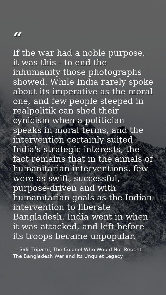 If the war had a noble purpose, it was this - to end the inhumanity those photographs showed. While India rarely spoke a — Salil Tripathi, The Colonel Who Would Not Repent: The Bangladesh War and Its Unquiet Legacy