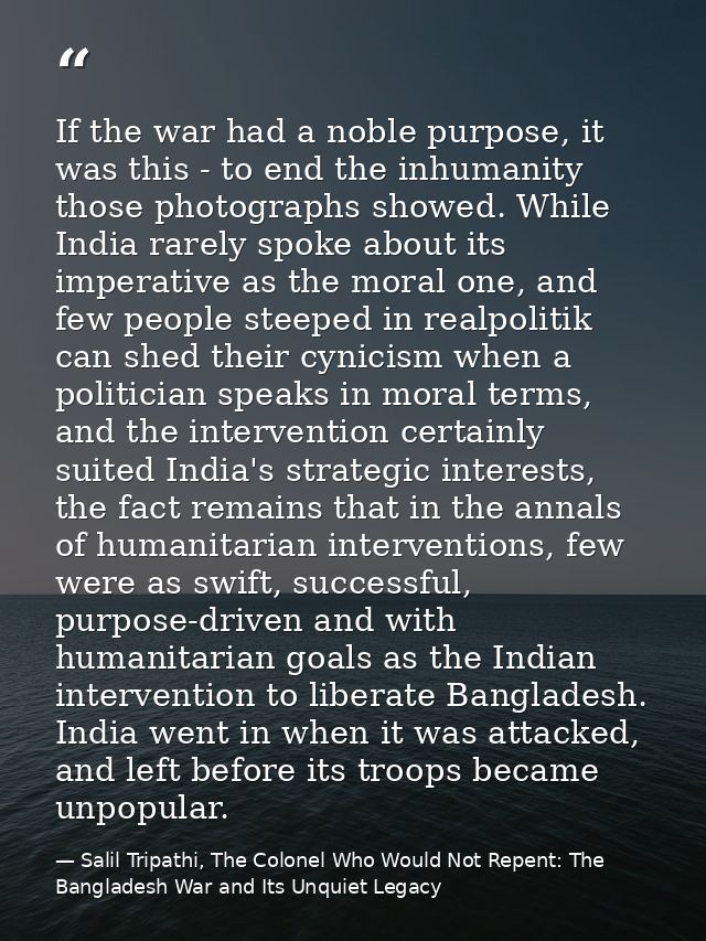 If the war had a noble purpose, it was this - to end the inhumanity those photographs showed. While India rarely spoke a — Salil Tripathi, The Colonel Who Would Not Repent: The Bangladesh War and Its Unquiet Legacy