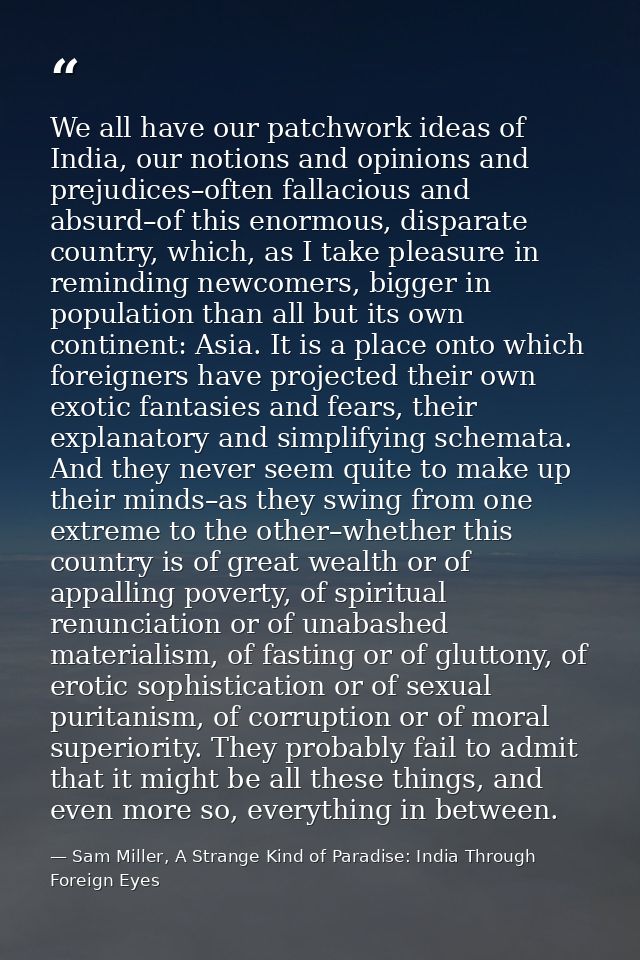 We all have our patchwork ideas of India, our notions and opinions and prejudices–often fallacious and absurd–of this en — Sam Miller, A Strange Kind of Paradise: India Through Foreign Eyes