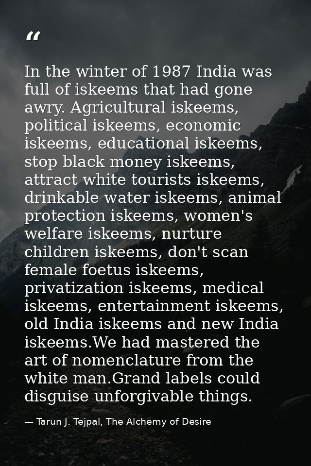 In the winter of 1987 India was full of iskeems that had gone awry. Agricultural iskeems, political iskeems, economic is — Tarun J. Tejpal, The Alchemy of Desire