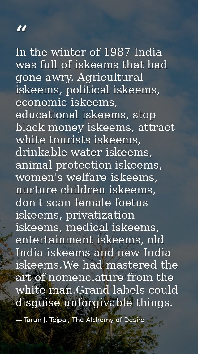In the winter of 1987 India was full of iskeems that had gone awry. Agricultural iskeems, political iskeems, economic is — Tarun J. Tejpal, The Alchemy of Desire