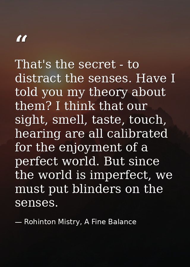 That's the secret - to distract the senses. Have I told you my theory about them? I think that our sight, smell, taste,  — Rohinton Mistry, A Fine Balance
