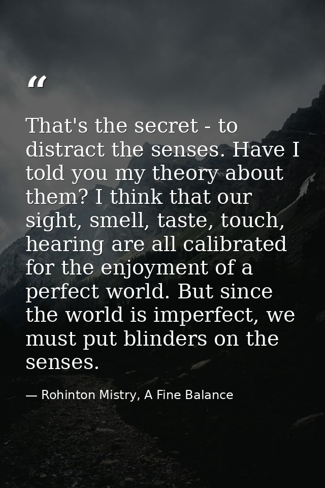 That's the secret - to distract the senses. Have I told you my theory about them? I think that our sight, smell, taste,  — Rohinton Mistry, A Fine Balance