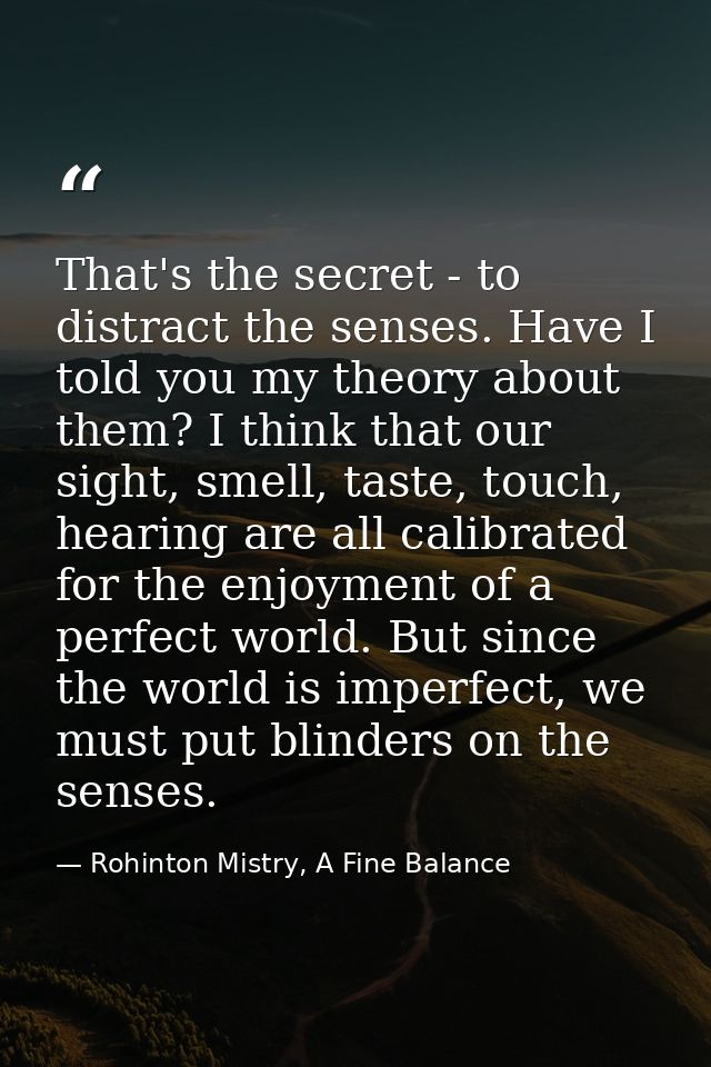 That's the secret - to distract the senses. Have I told you my theory about them? I think that our sight, smell, taste,  — Rohinton Mistry, A Fine Balance