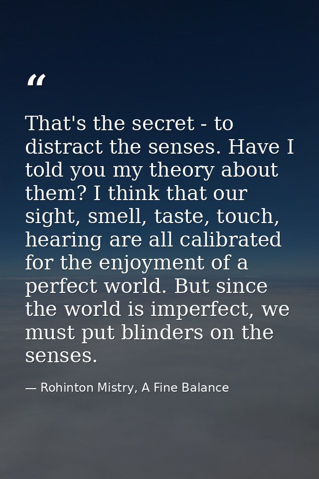 That's the secret - to distract the senses. Have I told you my theory about them? I think that our sight, smell, taste,  — Rohinton Mistry, A Fine Balance