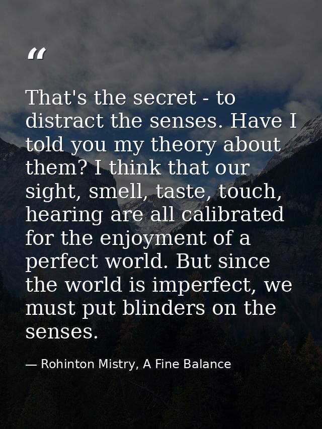 That's the secret - to distract the senses. Have I told you my theory about them? I think that our sight, smell, taste,  — Rohinton Mistry, A Fine Balance