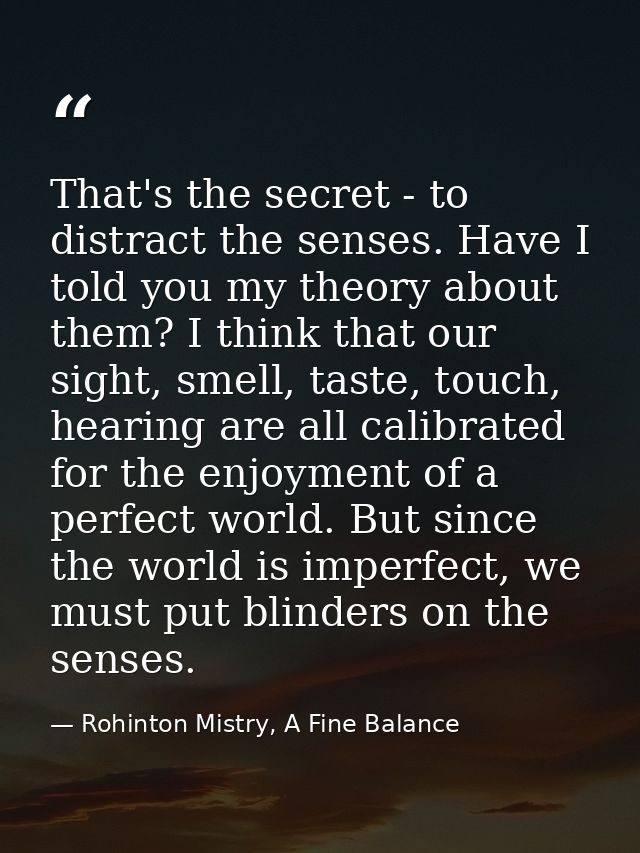 That's the secret - to distract the senses. Have I told you my theory about them? I think that our sight, smell, taste,  — Rohinton Mistry, A Fine Balance