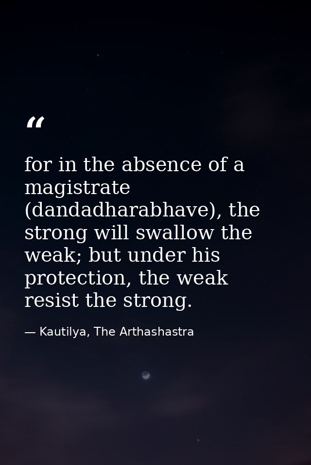 for in the absence of a magistrate (dandadharabhave), the strong will swallow the weak; but under his protection, the we — Kautilya, The Arthashastra