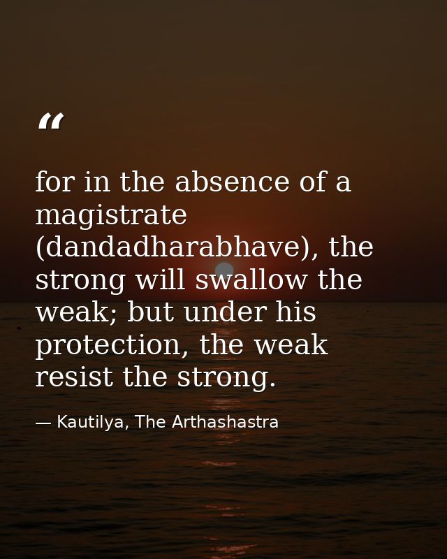 for in the absence of a magistrate (dandadharabhave), the strong will swallow the weak; but under his protection, the we — Kautilya, The Arthashastra