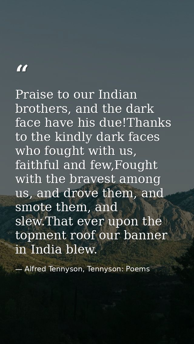 Praise to our Indian brothers, and the dark face have his due!Thanks to the kindly dark faces who fought with us, faithf — Alfred Tennyson, Tennyson: Poems