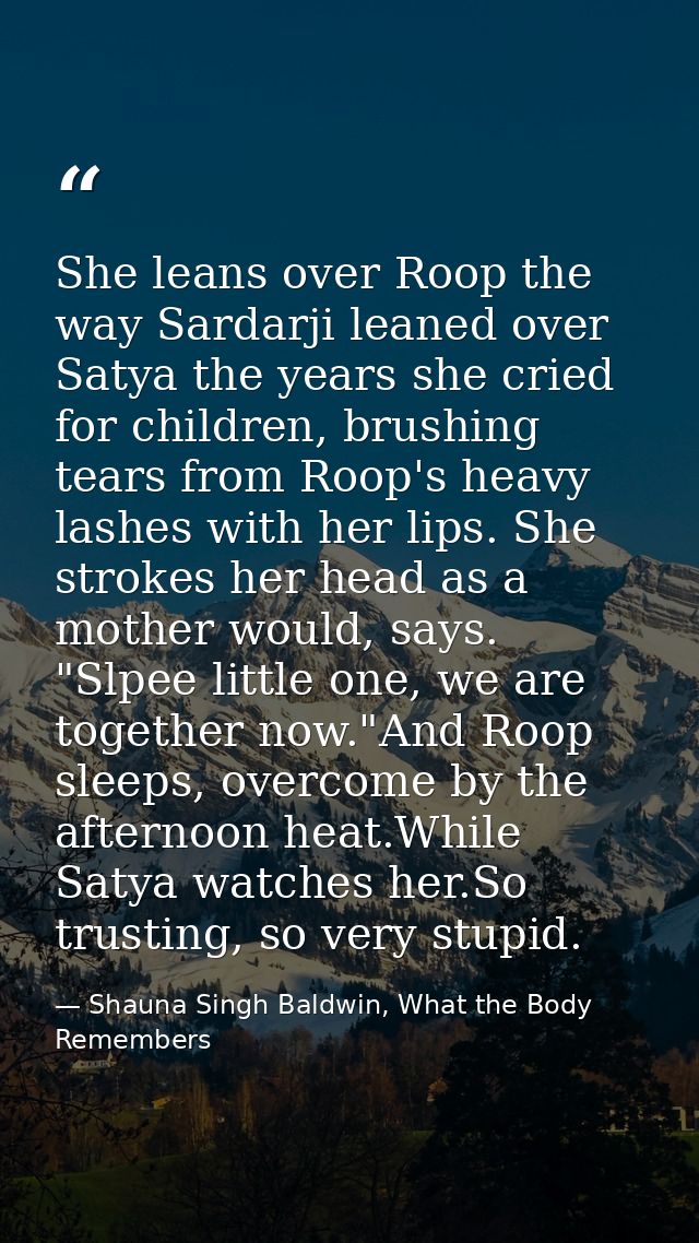 She leans over Roop the way Sardarji leaned over Satya the years she cried for children, brushing tears from Roop's heav — Shauna Singh Baldwin, What the Body Remembers