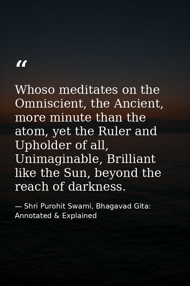 Whoso meditates on the Omniscient, the Ancient, more minute than the atom, yet the Ruler and Upholder of all, Unimaginab — Shri Purohit Swami, Bhagavad Gita: Annotated & Explained